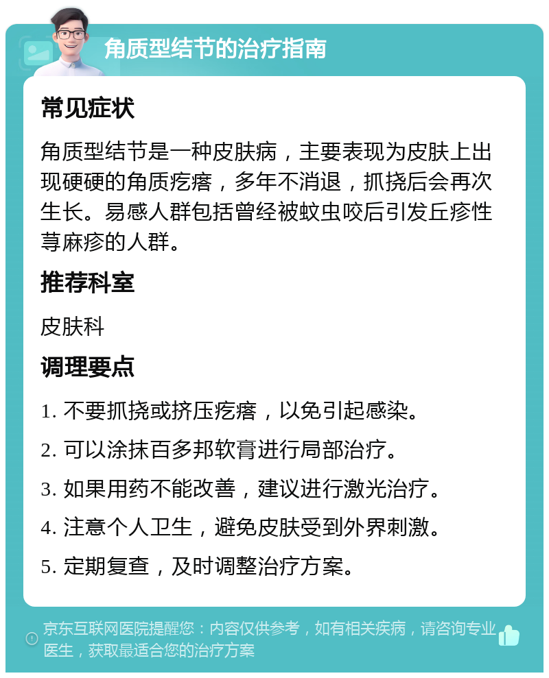 角质型结节的治疗指南 常见症状 角质型结节是一种皮肤病，主要表现为皮肤上出现硬硬的角质疙瘩，多年不消退，抓挠后会再次生长。易感人群包括曾经被蚊虫咬后引发丘疹性荨麻疹的人群。 推荐科室 皮肤科 调理要点 1. 不要抓挠或挤压疙瘩，以免引起感染。 2. 可以涂抹百多邦软膏进行局部治疗。 3. 如果用药不能改善，建议进行激光治疗。 4. 注意个人卫生，避免皮肤受到外界刺激。 5. 定期复查，及时调整治疗方案。