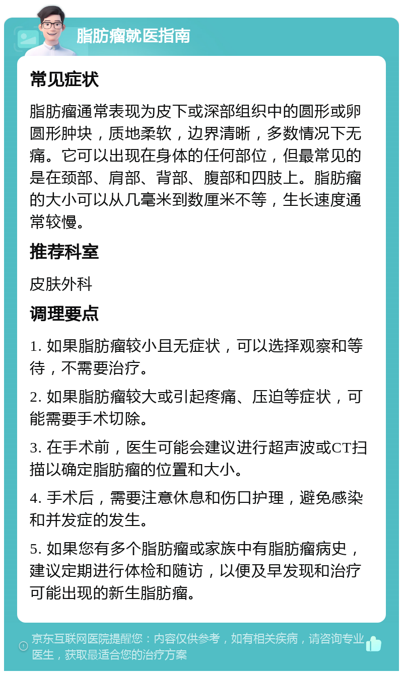 脂肪瘤就医指南 常见症状 脂肪瘤通常表现为皮下或深部组织中的圆形或卵圆形肿块，质地柔软，边界清晰，多数情况下无痛。它可以出现在身体的任何部位，但最常见的是在颈部、肩部、背部、腹部和四肢上。脂肪瘤的大小可以从几毫米到数厘米不等，生长速度通常较慢。 推荐科室 皮肤外科 调理要点 1. 如果脂肪瘤较小且无症状，可以选择观察和等待，不需要治疗。 2. 如果脂肪瘤较大或引起疼痛、压迫等症状，可能需要手术切除。 3. 在手术前，医生可能会建议进行超声波或CT扫描以确定脂肪瘤的位置和大小。 4. 手术后，需要注意休息和伤口护理，避免感染和并发症的发生。 5. 如果您有多个脂肪瘤或家族中有脂肪瘤病史，建议定期进行体检和随访，以便及早发现和治疗可能出现的新生脂肪瘤。