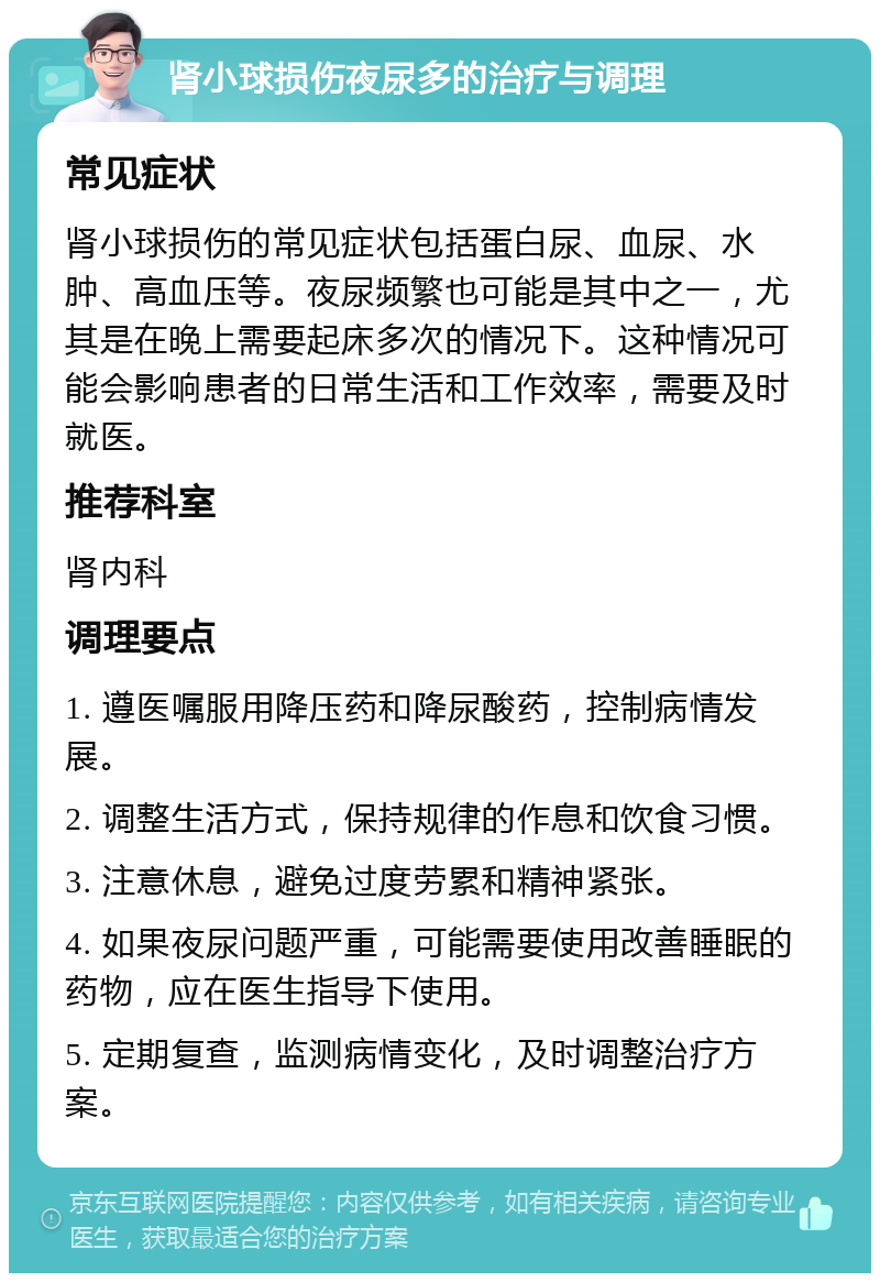 肾小球损伤夜尿多的治疗与调理 常见症状 肾小球损伤的常见症状包括蛋白尿、血尿、水肿、高血压等。夜尿频繁也可能是其中之一，尤其是在晚上需要起床多次的情况下。这种情况可能会影响患者的日常生活和工作效率，需要及时就医。 推荐科室 肾内科 调理要点 1. 遵医嘱服用降压药和降尿酸药，控制病情发展。 2. 调整生活方式，保持规律的作息和饮食习惯。 3. 注意休息，避免过度劳累和精神紧张。 4. 如果夜尿问题严重，可能需要使用改善睡眠的药物，应在医生指导下使用。 5. 定期复查，监测病情变化，及时调整治疗方案。