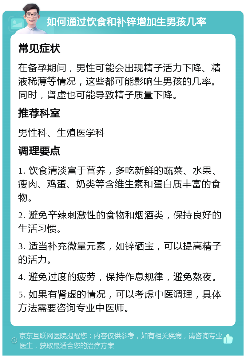 如何通过饮食和补锌增加生男孩几率 常见症状 在备孕期间，男性可能会出现精子活力下降、精液稀薄等情况，这些都可能影响生男孩的几率。同时，肾虚也可能导致精子质量下降。 推荐科室 男性科、生殖医学科 调理要点 1. 饮食清淡富于营养，多吃新鲜的蔬菜、水果、瘦肉、鸡蛋、奶类等含维生素和蛋白质丰富的食物。 2. 避免辛辣刺激性的食物和烟酒类，保持良好的生活习惯。 3. 适当补充微量元素，如锌硒宝，可以提高精子的活力。 4. 避免过度的疲劳，保持作息规律，避免熬夜。 5. 如果有肾虚的情况，可以考虑中医调理，具体方法需要咨询专业中医师。