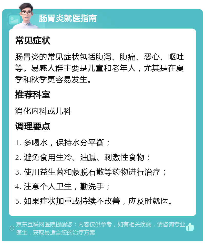 肠胃炎就医指南 常见症状 肠胃炎的常见症状包括腹泻、腹痛、恶心、呕吐等。易感人群主要是儿童和老年人，尤其是在夏季和秋季更容易发生。 推荐科室 消化内科或儿科 调理要点 1. 多喝水，保持水分平衡； 2. 避免食用生冷、油腻、刺激性食物； 3. 使用益生菌和蒙脱石散等药物进行治疗； 4. 注意个人卫生，勤洗手； 5. 如果症状加重或持续不改善，应及时就医。