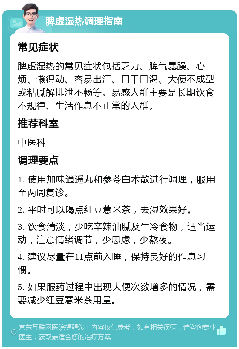 脾虚湿热调理指南 常见症状 脾虚湿热的常见症状包括乏力、脾气暴躁、心烦、懒得动、容易出汗、口干口渴、大便不成型或粘腻解排泄不畅等。易感人群主要是长期饮食不规律、生活作息不正常的人群。 推荐科室 中医科 调理要点 1. 使用加味逍遥丸和参苓白术散进行调理，服用至两周复诊。 2. 平时可以喝点红豆薏米茶，去湿效果好。 3. 饮食清淡，少吃辛辣油腻及生冷食物，适当运动，注意情绪调节，少思虑，少熬夜。 4. 建议尽量在11点前入睡，保持良好的作息习惯。 5. 如果服药过程中出现大便次数增多的情况，需要减少红豆薏米茶用量。