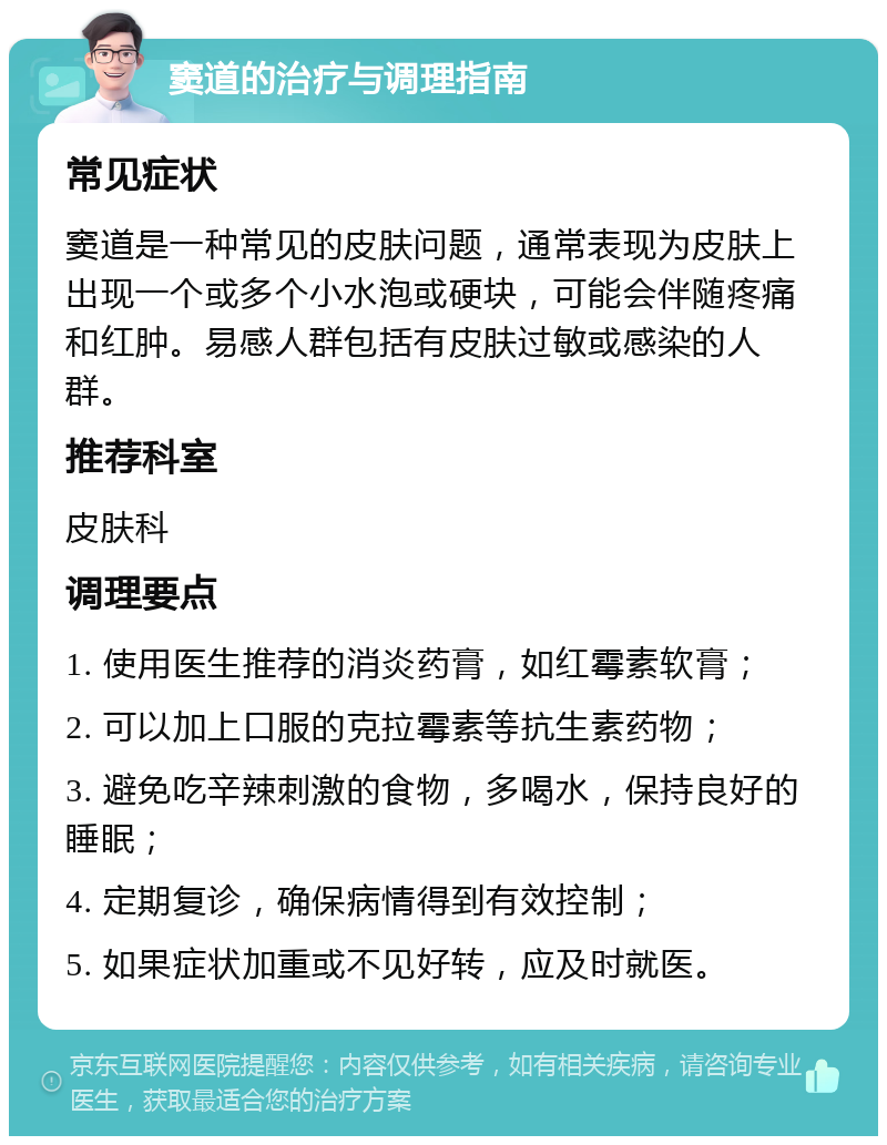 窦道的治疗与调理指南 常见症状 窦道是一种常见的皮肤问题，通常表现为皮肤上出现一个或多个小水泡或硬块，可能会伴随疼痛和红肿。易感人群包括有皮肤过敏或感染的人群。 推荐科室 皮肤科 调理要点 1. 使用医生推荐的消炎药膏，如红霉素软膏； 2. 可以加上口服的克拉霉素等抗生素药物； 3. 避免吃辛辣刺激的食物，多喝水，保持良好的睡眠； 4. 定期复诊，确保病情得到有效控制； 5. 如果症状加重或不见好转，应及时就医。