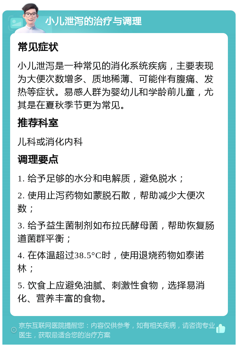 小儿泄泻的治疗与调理 常见症状 小儿泄泻是一种常见的消化系统疾病，主要表现为大便次数增多、质地稀薄、可能伴有腹痛、发热等症状。易感人群为婴幼儿和学龄前儿童，尤其是在夏秋季节更为常见。 推荐科室 儿科或消化内科 调理要点 1. 给予足够的水分和电解质，避免脱水； 2. 使用止泻药物如蒙脱石散，帮助减少大便次数； 3. 给予益生菌制剂如布拉氏酵母菌，帮助恢复肠道菌群平衡； 4. 在体温超过38.5°C时，使用退烧药物如泰诺林； 5. 饮食上应避免油腻、刺激性食物，选择易消化、营养丰富的食物。