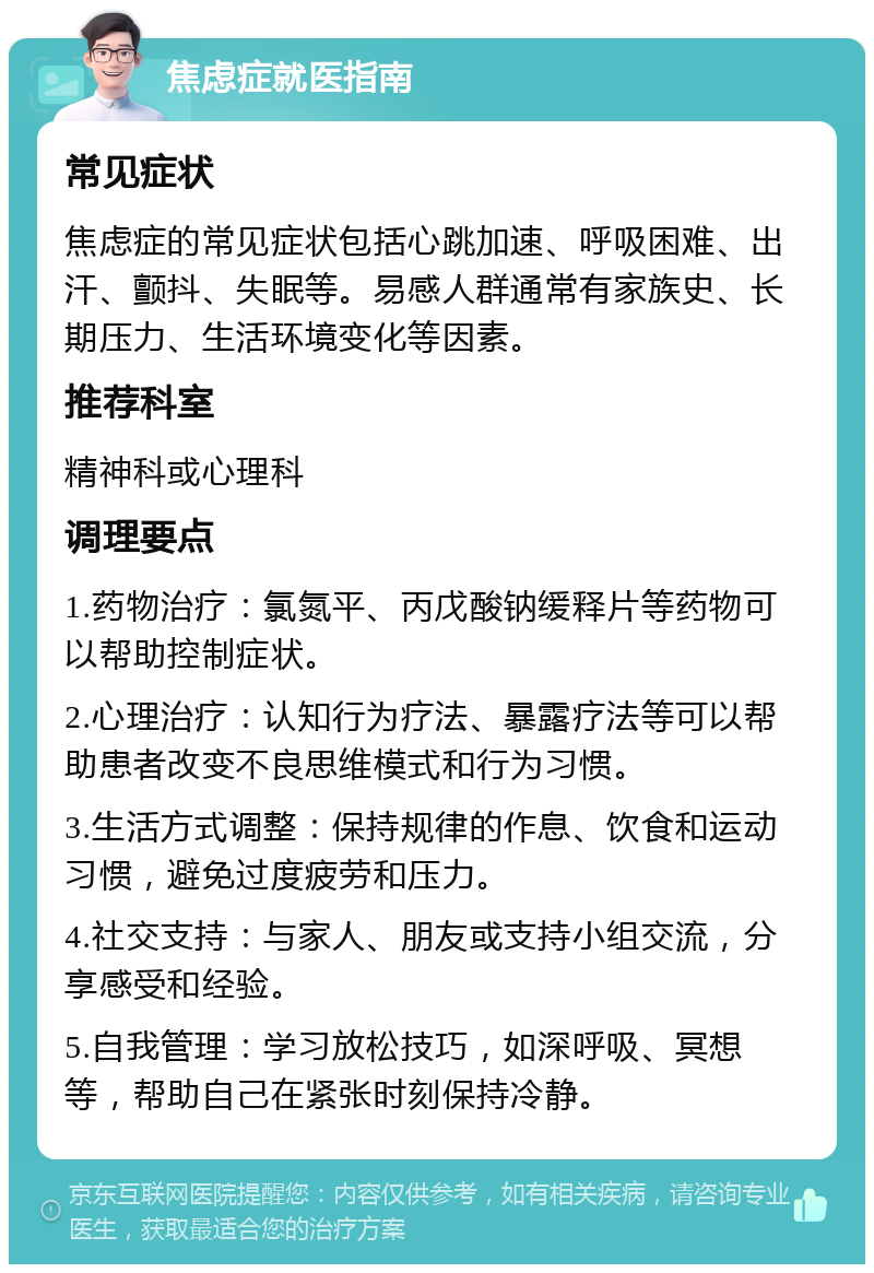 焦虑症就医指南 常见症状 焦虑症的常见症状包括心跳加速、呼吸困难、出汗、颤抖、失眠等。易感人群通常有家族史、长期压力、生活环境变化等因素。 推荐科室 精神科或心理科 调理要点 1.药物治疗：氯氮平、丙戊酸钠缓释片等药物可以帮助控制症状。 2.心理治疗：认知行为疗法、暴露疗法等可以帮助患者改变不良思维模式和行为习惯。 3.生活方式调整：保持规律的作息、饮食和运动习惯，避免过度疲劳和压力。 4.社交支持：与家人、朋友或支持小组交流，分享感受和经验。 5.自我管理：学习放松技巧，如深呼吸、冥想等，帮助自己在紧张时刻保持冷静。