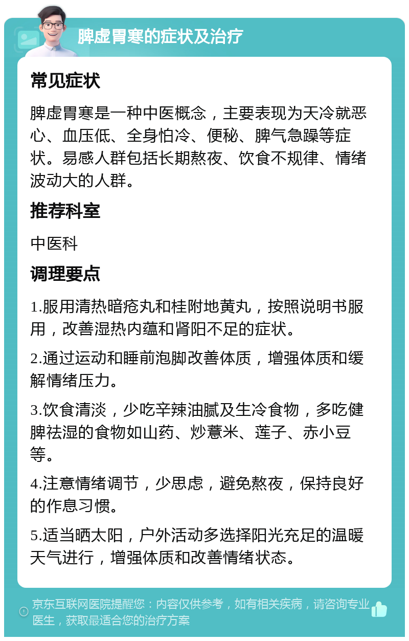 脾虚胃寒的症状及治疗 常见症状 脾虚胃寒是一种中医概念，主要表现为天冷就恶心、血压低、全身怕冷、便秘、脾气急躁等症状。易感人群包括长期熬夜、饮食不规律、情绪波动大的人群。 推荐科室 中医科 调理要点 1.服用清热暗疮丸和桂附地黄丸，按照说明书服用，改善湿热内蕴和肾阳不足的症状。 2.通过运动和睡前泡脚改善体质，增强体质和缓解情绪压力。 3.饮食清淡，少吃辛辣油腻及生冷食物，多吃健脾祛湿的食物如山药、炒薏米、莲子、赤小豆等。 4.注意情绪调节，少思虑，避免熬夜，保持良好的作息习惯。 5.适当晒太阳，户外活动多选择阳光充足的温暖天气进行，增强体质和改善情绪状态。