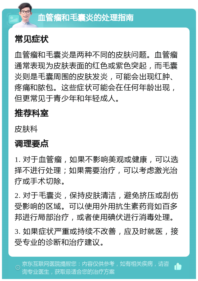 血管瘤和毛囊炎的处理指南 常见症状 血管瘤和毛囊炎是两种不同的皮肤问题。血管瘤通常表现为皮肤表面的红色或紫色突起，而毛囊炎则是毛囊周围的皮肤发炎，可能会出现红肿、疼痛和脓包。这些症状可能会在任何年龄出现，但更常见于青少年和年轻成人。 推荐科室 皮肤科 调理要点 1. 对于血管瘤，如果不影响美观或健康，可以选择不进行处理；如果需要治疗，可以考虑激光治疗或手术切除。 2. 对于毛囊炎，保持皮肤清洁，避免挤压或刮伤受影响的区域。可以使用外用抗生素药膏如百多邦进行局部治疗，或者使用碘伏进行消毒处理。 3. 如果症状严重或持续不改善，应及时就医，接受专业的诊断和治疗建议。