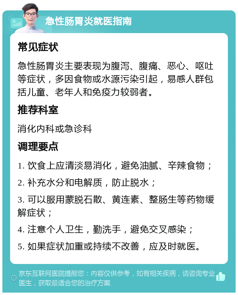 急性肠胃炎就医指南 常见症状 急性肠胃炎主要表现为腹泻、腹痛、恶心、呕吐等症状，多因食物或水源污染引起，易感人群包括儿童、老年人和免疫力较弱者。 推荐科室 消化内科或急诊科 调理要点 1. 饮食上应清淡易消化，避免油腻、辛辣食物； 2. 补充水分和电解质，防止脱水； 3. 可以服用蒙脱石散、黄连素、整肠生等药物缓解症状； 4. 注意个人卫生，勤洗手，避免交叉感染； 5. 如果症状加重或持续不改善，应及时就医。