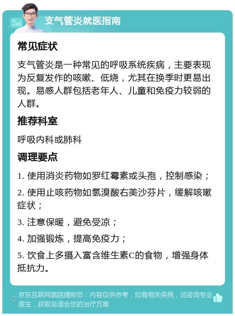 支气管炎就医指南 常见症状 支气管炎是一种常见的呼吸系统疾病，主要表现为反复发作的咳嗽、低烧，尤其在换季时更易出现。易感人群包括老年人、儿童和免疫力较弱的人群。 推荐科室 呼吸内科或肺科 调理要点 1. 使用消炎药物如罗红霉素或头孢，控制感染； 2. 使用止咳药物如氢溴酸右美沙芬片，缓解咳嗽症状； 3. 注意保暖，避免受凉； 4. 加强锻炼，提高免疫力； 5. 饮食上多摄入富含维生素C的食物，增强身体抵抗力。