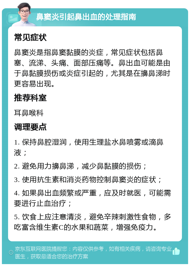 鼻窦炎引起鼻出血的处理指南 常见症状 鼻窦炎是指鼻窦黏膜的炎症，常见症状包括鼻塞、流涕、头痛、面部压痛等。鼻出血可能是由于鼻黏膜损伤或炎症引起的，尤其是在擤鼻涕时更容易出现。 推荐科室 耳鼻喉科 调理要点 1. 保持鼻腔湿润，使用生理盐水鼻喷雾或滴鼻液； 2. 避免用力擤鼻涕，减少鼻黏膜的损伤； 3. 使用抗生素和消炎药物控制鼻窦炎的症状； 4. 如果鼻出血频繁或严重，应及时就医，可能需要进行止血治疗； 5. 饮食上应注意清淡，避免辛辣刺激性食物，多吃富含维生素C的水果和蔬菜，增强免疫力。