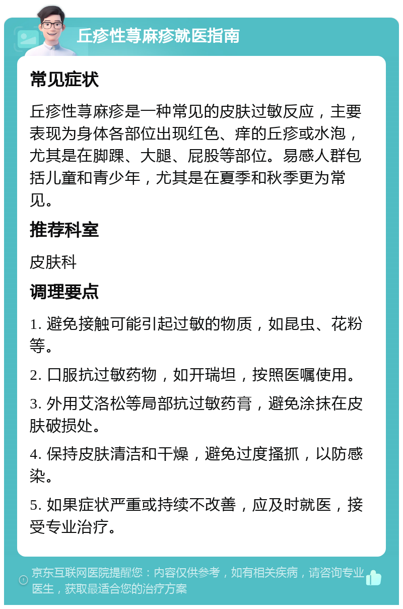 丘疹性荨麻疹就医指南 常见症状 丘疹性荨麻疹是一种常见的皮肤过敏反应，主要表现为身体各部位出现红色、痒的丘疹或水泡，尤其是在脚踝、大腿、屁股等部位。易感人群包括儿童和青少年，尤其是在夏季和秋季更为常见。 推荐科室 皮肤科 调理要点 1. 避免接触可能引起过敏的物质，如昆虫、花粉等。 2. 口服抗过敏药物，如开瑞坦，按照医嘱使用。 3. 外用艾洛松等局部抗过敏药膏，避免涂抹在皮肤破损处。 4. 保持皮肤清洁和干燥，避免过度搔抓，以防感染。 5. 如果症状严重或持续不改善，应及时就医，接受专业治疗。