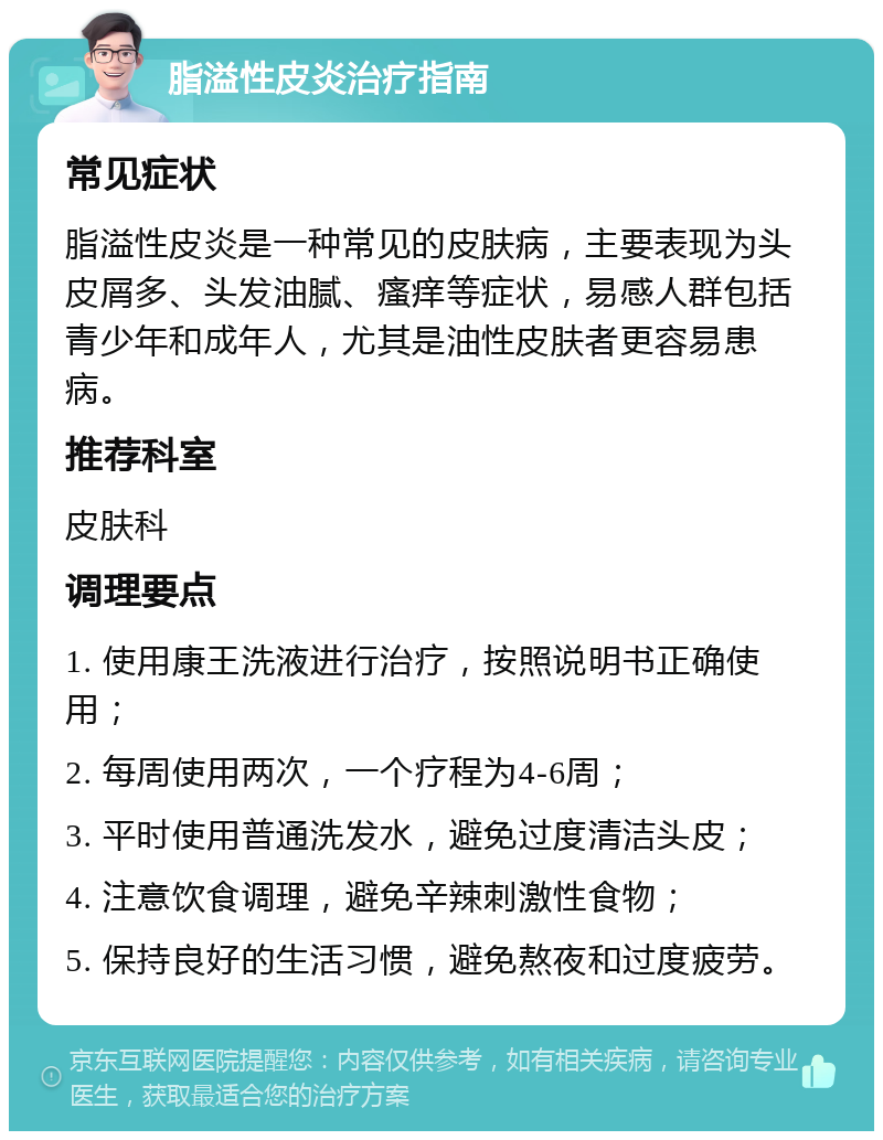 脂溢性皮炎治疗指南 常见症状 脂溢性皮炎是一种常见的皮肤病，主要表现为头皮屑多、头发油腻、瘙痒等症状，易感人群包括青少年和成年人，尤其是油性皮肤者更容易患病。 推荐科室 皮肤科 调理要点 1. 使用康王洗液进行治疗，按照说明书正确使用； 2. 每周使用两次，一个疗程为4-6周； 3. 平时使用普通洗发水，避免过度清洁头皮； 4. 注意饮食调理，避免辛辣刺激性食物； 5. 保持良好的生活习惯，避免熬夜和过度疲劳。