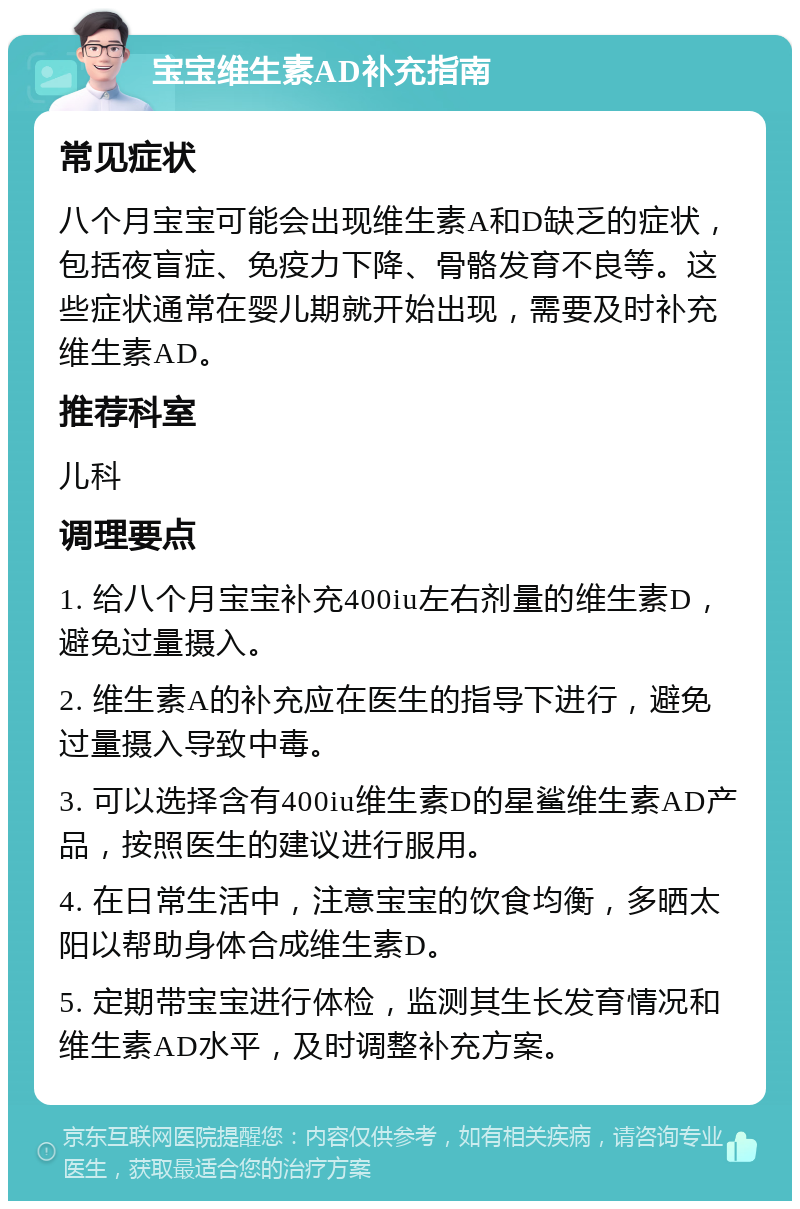 宝宝维生素AD补充指南 常见症状 八个月宝宝可能会出现维生素A和D缺乏的症状，包括夜盲症、免疫力下降、骨骼发育不良等。这些症状通常在婴儿期就开始出现，需要及时补充维生素AD。 推荐科室 儿科 调理要点 1. 给八个月宝宝补充400iu左右剂量的维生素D，避免过量摄入。 2. 维生素A的补充应在医生的指导下进行，避免过量摄入导致中毒。 3. 可以选择含有400iu维生素D的星鲨维生素AD产品，按照医生的建议进行服用。 4. 在日常生活中，注意宝宝的饮食均衡，多晒太阳以帮助身体合成维生素D。 5. 定期带宝宝进行体检，监测其生长发育情况和维生素AD水平，及时调整补充方案。