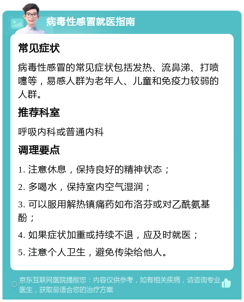 病毒性感冒就医指南 常见症状 病毒性感冒的常见症状包括发热、流鼻涕、打喷嚏等，易感人群为老年人、儿童和免疫力较弱的人群。 推荐科室 呼吸内科或普通内科 调理要点 1. 注意休息，保持良好的精神状态； 2. 多喝水，保持室内空气湿润； 3. 可以服用解热镇痛药如布洛芬或对乙酰氨基酚； 4. 如果症状加重或持续不退，应及时就医； 5. 注意个人卫生，避免传染给他人。