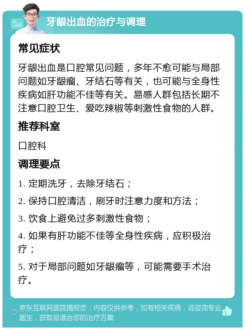 牙龈出血的治疗与调理 常见症状 牙龈出血是口腔常见问题，多年不愈可能与局部问题如牙龈瘤、牙结石等有关，也可能与全身性疾病如肝功能不佳等有关。易感人群包括长期不注意口腔卫生、爱吃辣椒等刺激性食物的人群。 推荐科室 口腔科 调理要点 1. 定期洗牙，去除牙结石； 2. 保持口腔清洁，刷牙时注意力度和方法； 3. 饮食上避免过多刺激性食物； 4. 如果有肝功能不佳等全身性疾病，应积极治疗； 5. 对于局部问题如牙龈瘤等，可能需要手术治疗。