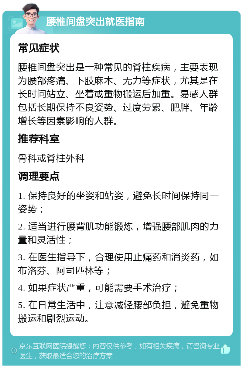 腰椎间盘突出就医指南 常见症状 腰椎间盘突出是一种常见的脊柱疾病，主要表现为腰部疼痛、下肢麻木、无力等症状，尤其是在长时间站立、坐着或重物搬运后加重。易感人群包括长期保持不良姿势、过度劳累、肥胖、年龄增长等因素影响的人群。 推荐科室 骨科或脊柱外科 调理要点 1. 保持良好的坐姿和站姿，避免长时间保持同一姿势； 2. 适当进行腰背肌功能锻炼，增强腰部肌肉的力量和灵活性； 3. 在医生指导下，合理使用止痛药和消炎药，如布洛芬、阿司匹林等； 4. 如果症状严重，可能需要手术治疗； 5. 在日常生活中，注意减轻腰部负担，避免重物搬运和剧烈运动。