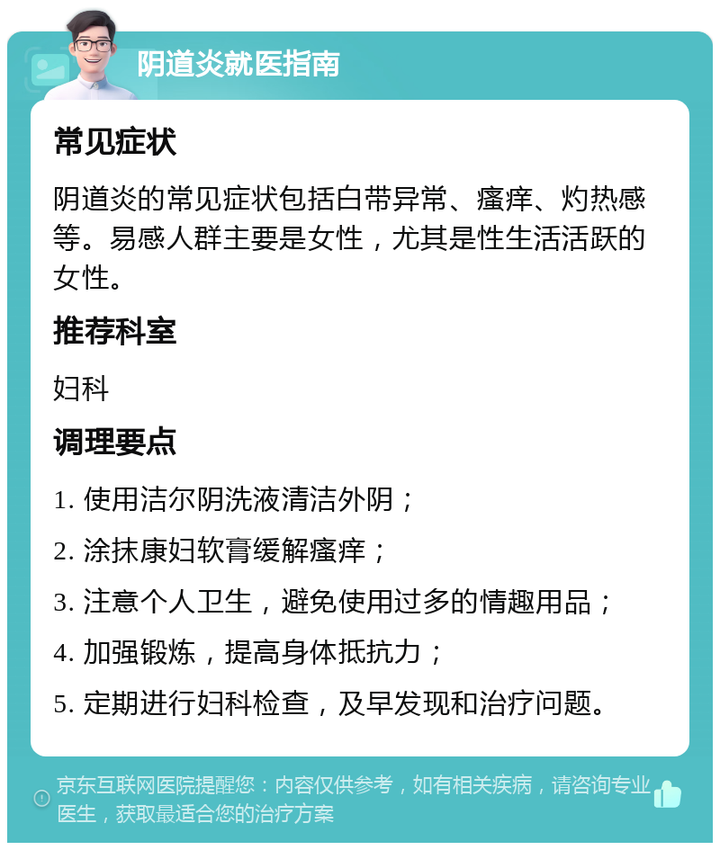 阴道炎就医指南 常见症状 阴道炎的常见症状包括白带异常、瘙痒、灼热感等。易感人群主要是女性，尤其是性生活活跃的女性。 推荐科室 妇科 调理要点 1. 使用洁尔阴洗液清洁外阴； 2. 涂抹康妇软膏缓解瘙痒； 3. 注意个人卫生，避免使用过多的情趣用品； 4. 加强锻炼，提高身体抵抗力； 5. 定期进行妇科检查，及早发现和治疗问题。