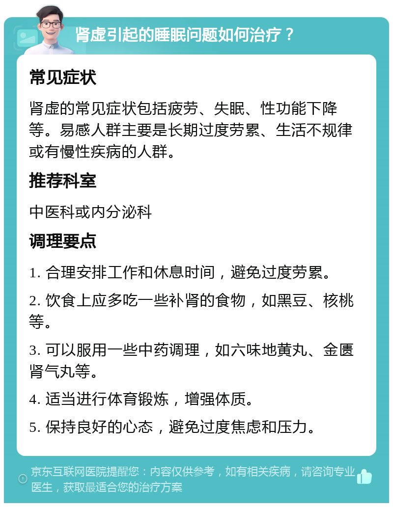 肾虚引起的睡眠问题如何治疗？ 常见症状 肾虚的常见症状包括疲劳、失眠、性功能下降等。易感人群主要是长期过度劳累、生活不规律或有慢性疾病的人群。 推荐科室 中医科或内分泌科 调理要点 1. 合理安排工作和休息时间，避免过度劳累。 2. 饮食上应多吃一些补肾的食物，如黑豆、核桃等。 3. 可以服用一些中药调理，如六味地黄丸、金匮肾气丸等。 4. 适当进行体育锻炼，增强体质。 5. 保持良好的心态，避免过度焦虑和压力。