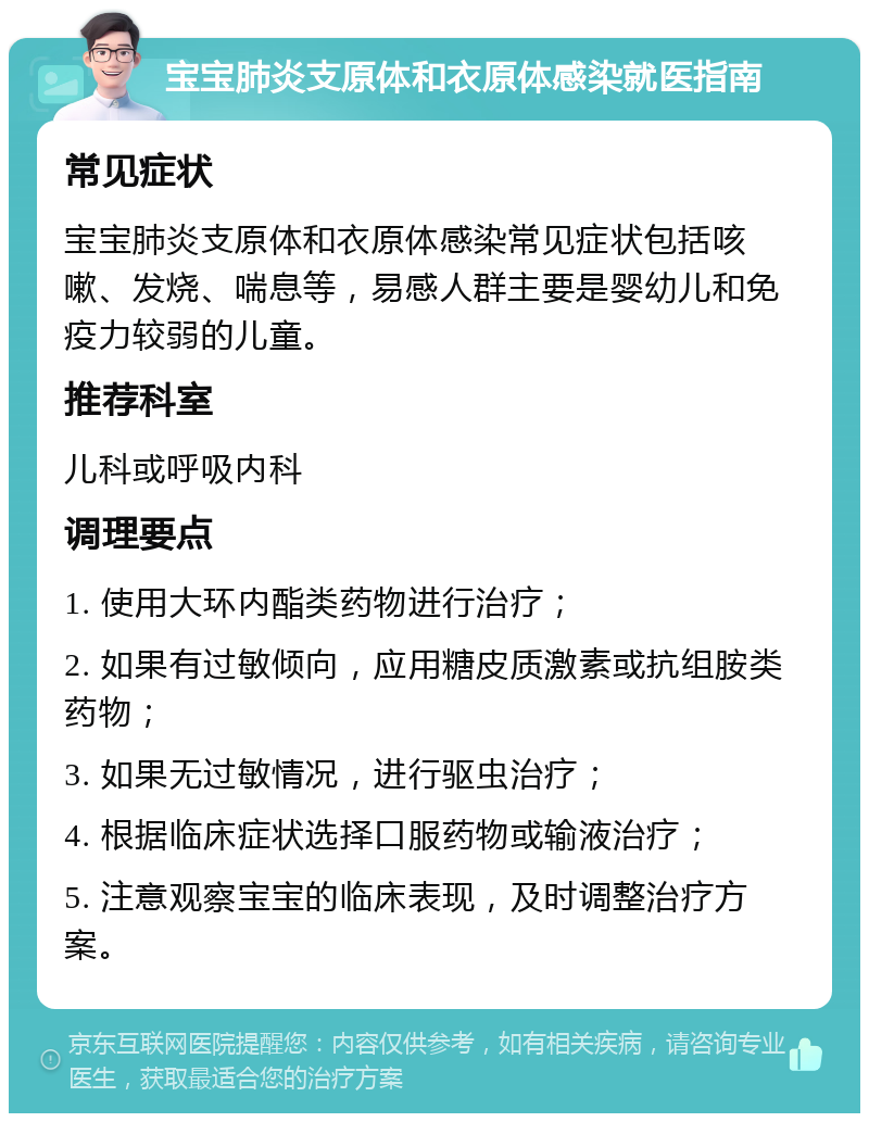 宝宝肺炎支原体和衣原体感染就医指南 常见症状 宝宝肺炎支原体和衣原体感染常见症状包括咳嗽、发烧、喘息等，易感人群主要是婴幼儿和免疫力较弱的儿童。 推荐科室 儿科或呼吸内科 调理要点 1. 使用大环内酯类药物进行治疗； 2. 如果有过敏倾向，应用糖皮质激素或抗组胺类药物； 3. 如果无过敏情况，进行驱虫治疗； 4. 根据临床症状选择口服药物或输液治疗； 5. 注意观察宝宝的临床表现，及时调整治疗方案。