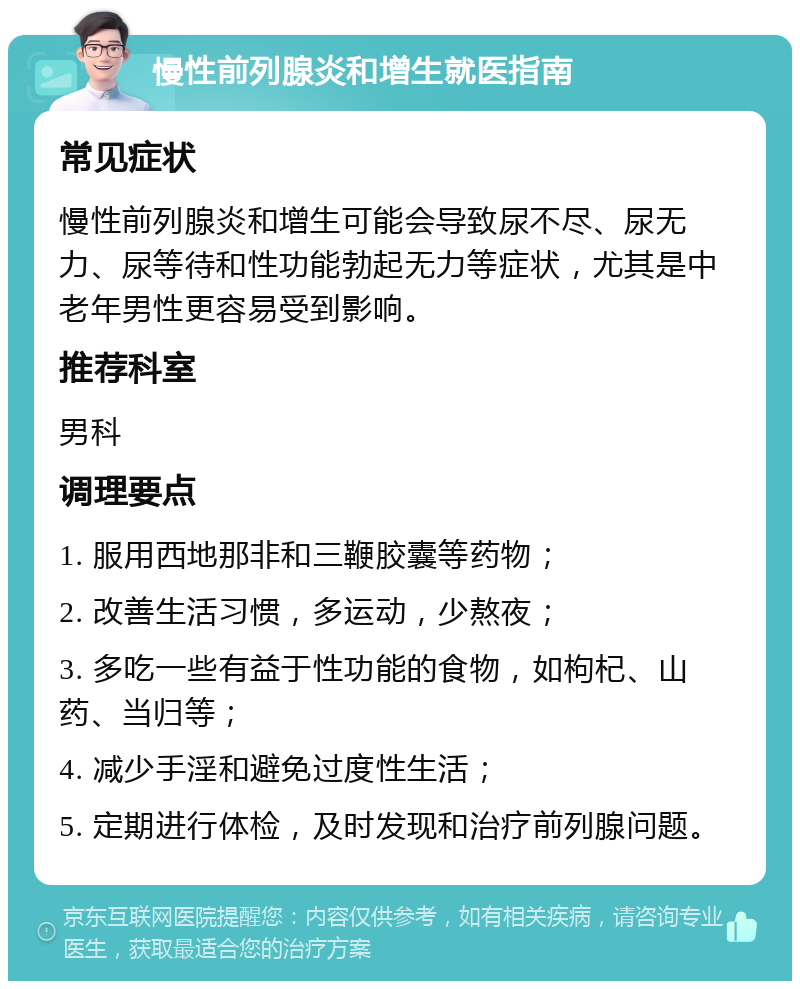 慢性前列腺炎和增生就医指南 常见症状 慢性前列腺炎和增生可能会导致尿不尽、尿无力、尿等待和性功能勃起无力等症状，尤其是中老年男性更容易受到影响。 推荐科室 男科 调理要点 1. 服用西地那非和三鞭胶囊等药物； 2. 改善生活习惯，多运动，少熬夜； 3. 多吃一些有益于性功能的食物，如枸杞、山药、当归等； 4. 减少手淫和避免过度性生活； 5. 定期进行体检，及时发现和治疗前列腺问题。