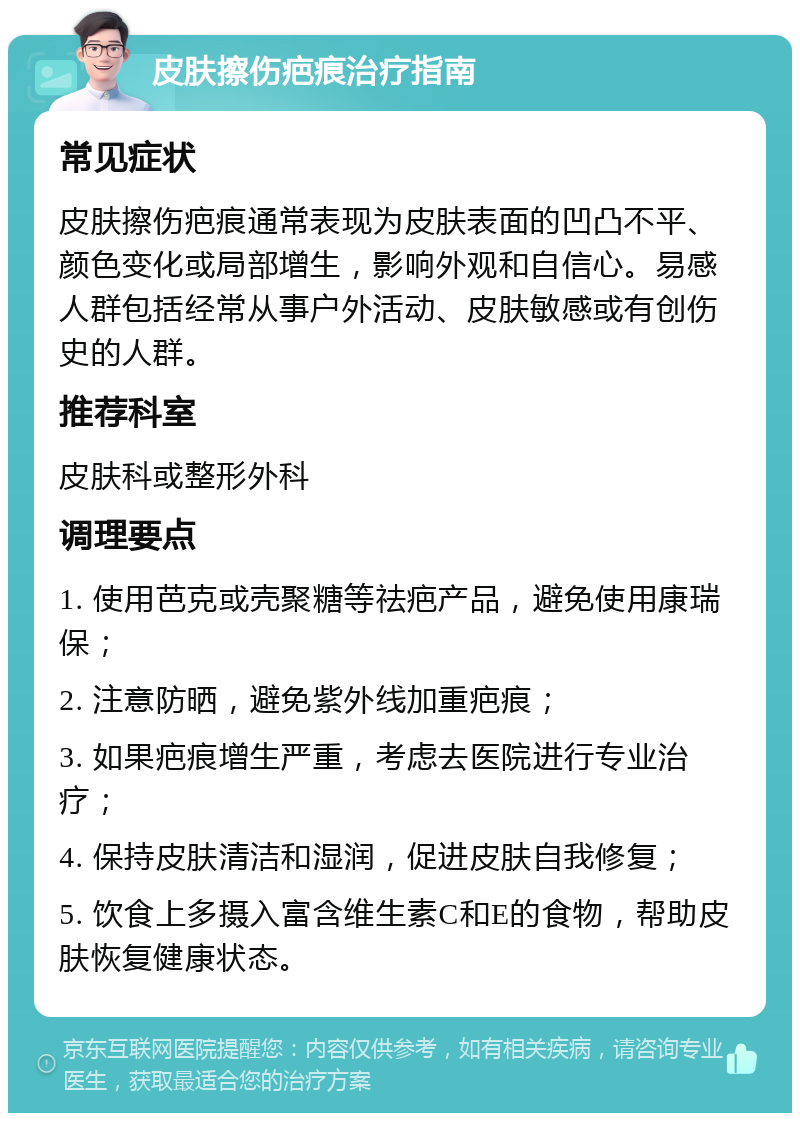 皮肤擦伤疤痕治疗指南 常见症状 皮肤擦伤疤痕通常表现为皮肤表面的凹凸不平、颜色变化或局部增生，影响外观和自信心。易感人群包括经常从事户外活动、皮肤敏感或有创伤史的人群。 推荐科室 皮肤科或整形外科 调理要点 1. 使用芭克或壳聚糖等祛疤产品，避免使用康瑞保； 2. 注意防晒，避免紫外线加重疤痕； 3. 如果疤痕增生严重，考虑去医院进行专业治疗； 4. 保持皮肤清洁和湿润，促进皮肤自我修复； 5. 饮食上多摄入富含维生素C和E的食物，帮助皮肤恢复健康状态。