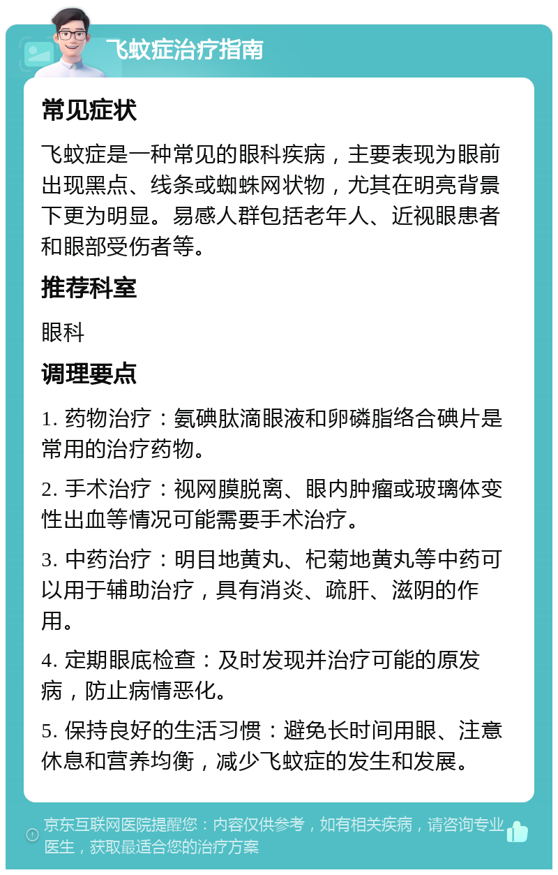 飞蚊症治疗指南 常见症状 飞蚊症是一种常见的眼科疾病，主要表现为眼前出现黑点、线条或蜘蛛网状物，尤其在明亮背景下更为明显。易感人群包括老年人、近视眼患者和眼部受伤者等。 推荐科室 眼科 调理要点 1. 药物治疗：氨碘肽滴眼液和卵磷脂络合碘片是常用的治疗药物。 2. 手术治疗：视网膜脱离、眼内肿瘤或玻璃体变性出血等情况可能需要手术治疗。 3. 中药治疗：明目地黄丸、杞菊地黄丸等中药可以用于辅助治疗，具有消炎、疏肝、滋阴的作用。 4. 定期眼底检查：及时发现并治疗可能的原发病，防止病情恶化。 5. 保持良好的生活习惯：避免长时间用眼、注意休息和营养均衡，减少飞蚊症的发生和发展。