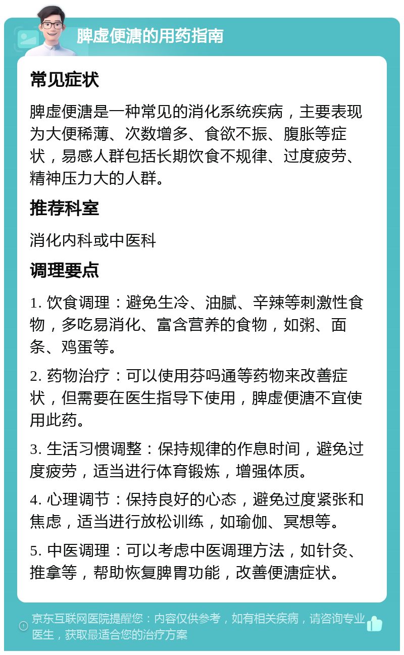 脾虚便溏的用药指南 常见症状 脾虚便溏是一种常见的消化系统疾病，主要表现为大便稀薄、次数增多、食欲不振、腹胀等症状，易感人群包括长期饮食不规律、过度疲劳、精神压力大的人群。 推荐科室 消化内科或中医科 调理要点 1. 饮食调理：避免生冷、油腻、辛辣等刺激性食物，多吃易消化、富含营养的食物，如粥、面条、鸡蛋等。 2. 药物治疗：可以使用芬吗通等药物来改善症状，但需要在医生指导下使用，脾虚便溏不宜使用此药。 3. 生活习惯调整：保持规律的作息时间，避免过度疲劳，适当进行体育锻炼，增强体质。 4. 心理调节：保持良好的心态，避免过度紧张和焦虑，适当进行放松训练，如瑜伽、冥想等。 5. 中医调理：可以考虑中医调理方法，如针灸、推拿等，帮助恢复脾胃功能，改善便溏症状。