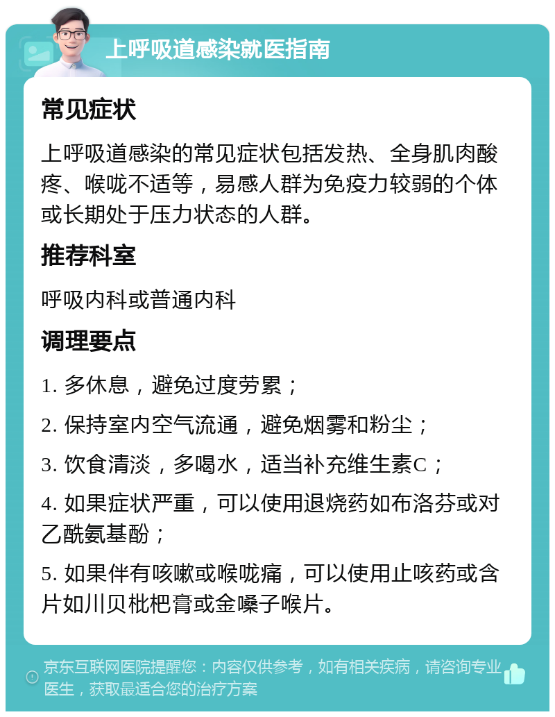 上呼吸道感染就医指南 常见症状 上呼吸道感染的常见症状包括发热、全身肌肉酸疼、喉咙不适等，易感人群为免疫力较弱的个体或长期处于压力状态的人群。 推荐科室 呼吸内科或普通内科 调理要点 1. 多休息，避免过度劳累； 2. 保持室内空气流通，避免烟雾和粉尘； 3. 饮食清淡，多喝水，适当补充维生素C； 4. 如果症状严重，可以使用退烧药如布洛芬或对乙酰氨基酚； 5. 如果伴有咳嗽或喉咙痛，可以使用止咳药或含片如川贝枇杷膏或金嗓子喉片。