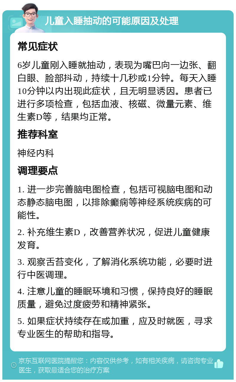 儿童入睡抽动的可能原因及处理 常见症状 6岁儿童刚入睡就抽动，表现为嘴巴向一边张、翻白眼、脸部抖动，持续十几秒或1分钟。每天入睡10分钟以内出现此症状，且无明显诱因。患者已进行多项检查，包括血液、核磁、微量元素、维生素D等，结果均正常。 推荐科室 神经内科 调理要点 1. 进一步完善脑电图检查，包括可视脑电图和动态静态脑电图，以排除癫痫等神经系统疾病的可能性。 2. 补充维生素D，改善营养状况，促进儿童健康发育。 3. 观察舌苔变化，了解消化系统功能，必要时进行中医调理。 4. 注意儿童的睡眠环境和习惯，保持良好的睡眠质量，避免过度疲劳和精神紧张。 5. 如果症状持续存在或加重，应及时就医，寻求专业医生的帮助和指导。