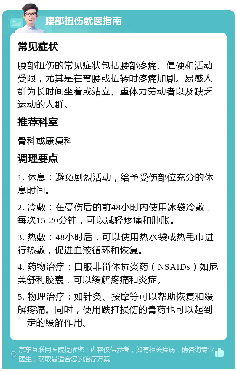 腰部扭伤就医指南 常见症状 腰部扭伤的常见症状包括腰部疼痛、僵硬和活动受限，尤其是在弯腰或扭转时疼痛加剧。易感人群为长时间坐着或站立、重体力劳动者以及缺乏运动的人群。 推荐科室 骨科或康复科 调理要点 1. 休息：避免剧烈活动，给予受伤部位充分的休息时间。 2. 冷敷：在受伤后的前48小时内使用冰袋冷敷，每次15-20分钟，可以减轻疼痛和肿胀。 3. 热敷：48小时后，可以使用热水袋或热毛巾进行热敷，促进血液循环和恢复。 4. 药物治疗：口服非甾体抗炎药（NSAIDs）如尼美舒利胶囊，可以缓解疼痛和炎症。 5. 物理治疗：如针灸、按摩等可以帮助恢复和缓解疼痛。同时，使用跌打损伤的膏药也可以起到一定的缓解作用。