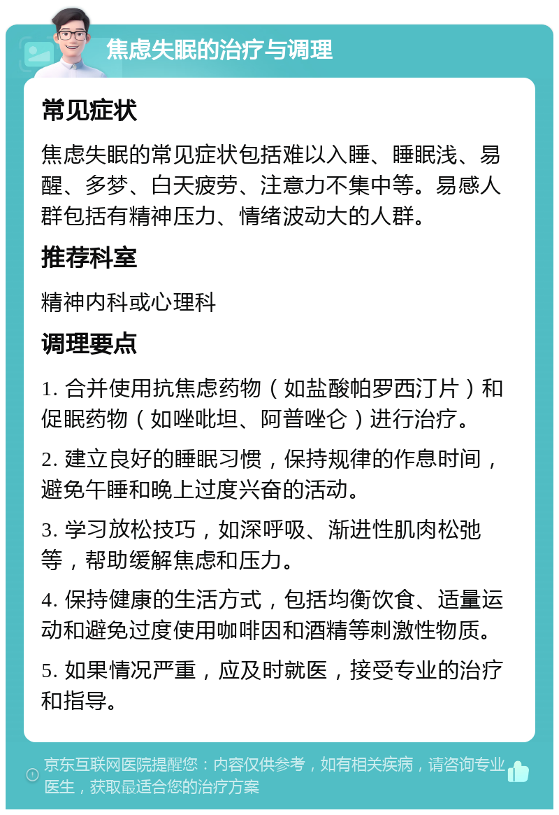 焦虑失眠的治疗与调理 常见症状 焦虑失眠的常见症状包括难以入睡、睡眠浅、易醒、多梦、白天疲劳、注意力不集中等。易感人群包括有精神压力、情绪波动大的人群。 推荐科室 精神内科或心理科 调理要点 1. 合并使用抗焦虑药物（如盐酸帕罗西汀片）和促眠药物（如唑吡坦、阿普唑仑）进行治疗。 2. 建立良好的睡眠习惯，保持规律的作息时间，避免午睡和晚上过度兴奋的活动。 3. 学习放松技巧，如深呼吸、渐进性肌肉松弛等，帮助缓解焦虑和压力。 4. 保持健康的生活方式，包括均衡饮食、适量运动和避免过度使用咖啡因和酒精等刺激性物质。 5. 如果情况严重，应及时就医，接受专业的治疗和指导。