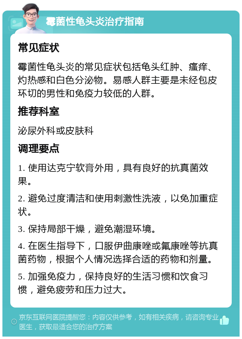 霉菌性龟头炎治疗指南 常见症状 霉菌性龟头炎的常见症状包括龟头红肿、瘙痒、灼热感和白色分泌物。易感人群主要是未经包皮环切的男性和免疫力较低的人群。 推荐科室 泌尿外科或皮肤科 调理要点 1. 使用达克宁软膏外用，具有良好的抗真菌效果。 2. 避免过度清洁和使用刺激性洗液，以免加重症状。 3. 保持局部干燥，避免潮湿环境。 4. 在医生指导下，口服伊曲康唑或氟康唑等抗真菌药物，根据个人情况选择合适的药物和剂量。 5. 加强免疫力，保持良好的生活习惯和饮食习惯，避免疲劳和压力过大。