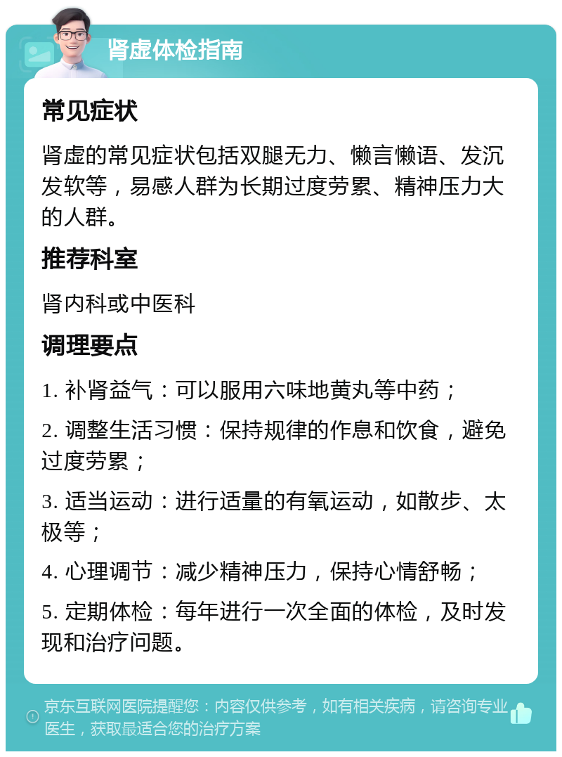 肾虚体检指南 常见症状 肾虚的常见症状包括双腿无力、懒言懒语、发沉发软等，易感人群为长期过度劳累、精神压力大的人群。 推荐科室 肾内科或中医科 调理要点 1. 补肾益气：可以服用六味地黄丸等中药； 2. 调整生活习惯：保持规律的作息和饮食，避免过度劳累； 3. 适当运动：进行适量的有氧运动，如散步、太极等； 4. 心理调节：减少精神压力，保持心情舒畅； 5. 定期体检：每年进行一次全面的体检，及时发现和治疗问题。