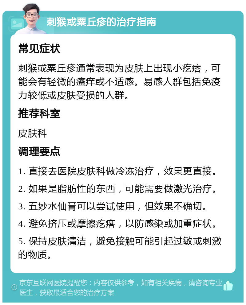 刺猴或粟丘疹的治疗指南 常见症状 刺猴或粟丘疹通常表现为皮肤上出现小疙瘩，可能会有轻微的瘙痒或不适感。易感人群包括免疫力较低或皮肤受损的人群。 推荐科室 皮肤科 调理要点 1. 直接去医院皮肤科做冷冻治疗，效果更直接。 2. 如果是脂肪性的东西，可能需要做激光治疗。 3. 五妙水仙膏可以尝试使用，但效果不确切。 4. 避免挤压或摩擦疙瘩，以防感染或加重症状。 5. 保持皮肤清洁，避免接触可能引起过敏或刺激的物质。