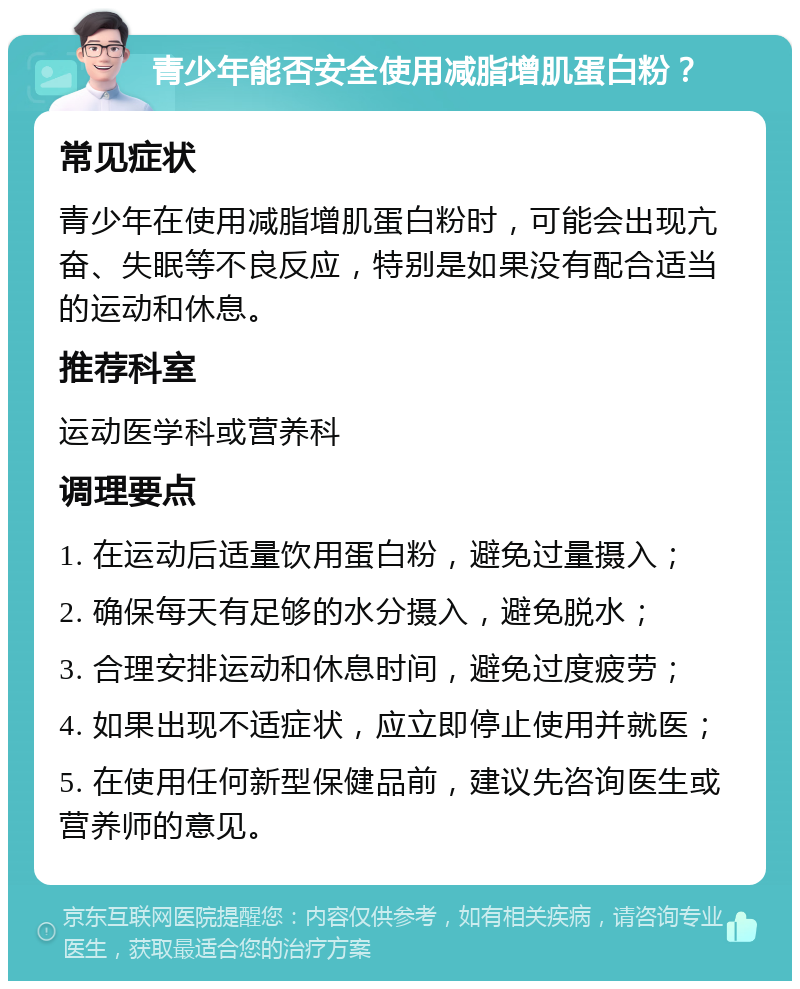 青少年能否安全使用减脂增肌蛋白粉？ 常见症状 青少年在使用减脂增肌蛋白粉时，可能会出现亢奋、失眠等不良反应，特别是如果没有配合适当的运动和休息。 推荐科室 运动医学科或营养科 调理要点 1. 在运动后适量饮用蛋白粉，避免过量摄入； 2. 确保每天有足够的水分摄入，避免脱水； 3. 合理安排运动和休息时间，避免过度疲劳； 4. 如果出现不适症状，应立即停止使用并就医； 5. 在使用任何新型保健品前，建议先咨询医生或营养师的意见。