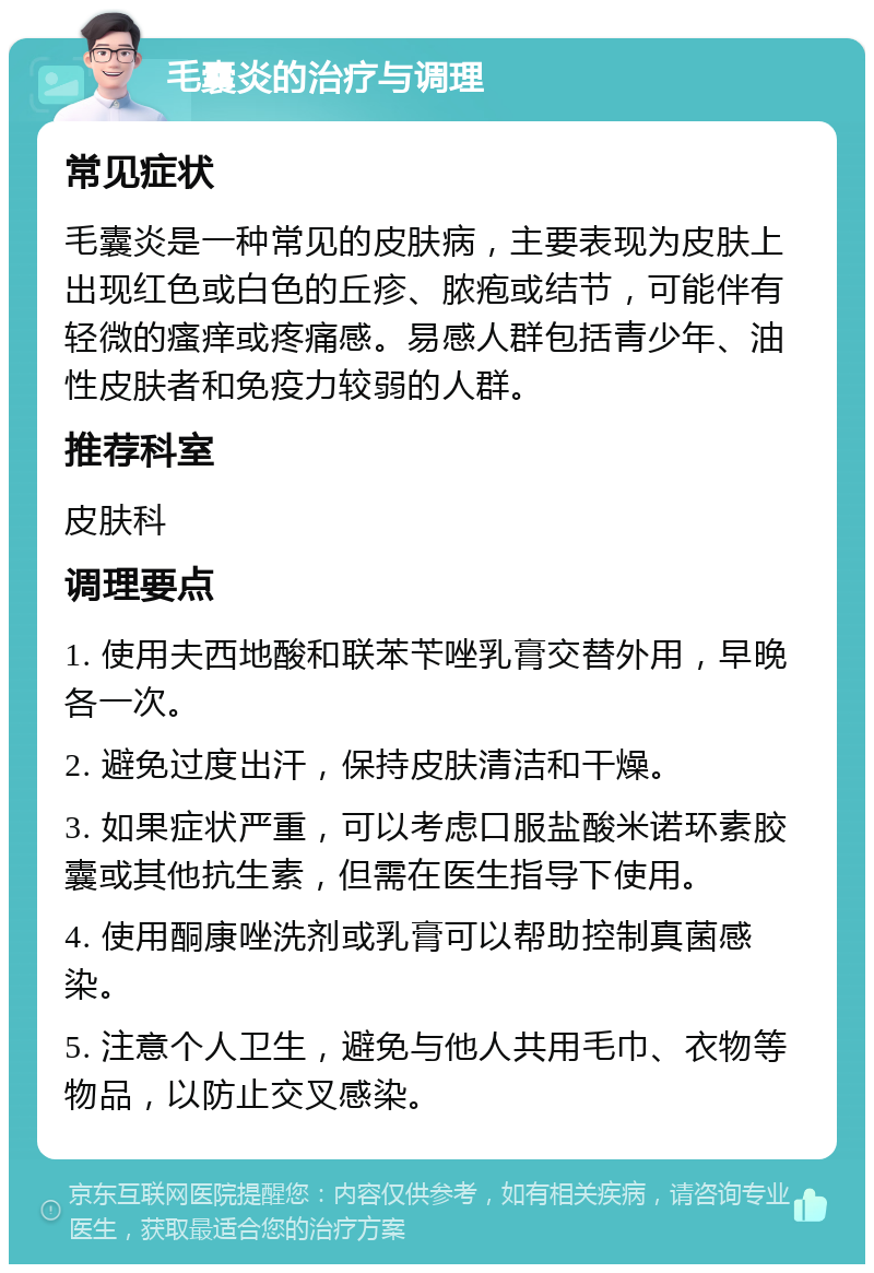 毛囊炎的治疗与调理 常见症状 毛囊炎是一种常见的皮肤病，主要表现为皮肤上出现红色或白色的丘疹、脓疱或结节，可能伴有轻微的瘙痒或疼痛感。易感人群包括青少年、油性皮肤者和免疫力较弱的人群。 推荐科室 皮肤科 调理要点 1. 使用夫西地酸和联苯苄唑乳膏交替外用，早晚各一次。 2. 避免过度出汗，保持皮肤清洁和干燥。 3. 如果症状严重，可以考虑口服盐酸米诺环素胶囊或其他抗生素，但需在医生指导下使用。 4. 使用酮康唑洗剂或乳膏可以帮助控制真菌感染。 5. 注意个人卫生，避免与他人共用毛巾、衣物等物品，以防止交叉感染。