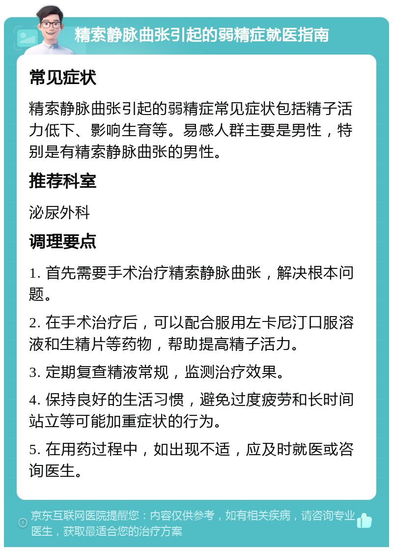 精索静脉曲张引起的弱精症就医指南 常见症状 精索静脉曲张引起的弱精症常见症状包括精子活力低下、影响生育等。易感人群主要是男性，特别是有精索静脉曲张的男性。 推荐科室 泌尿外科 调理要点 1. 首先需要手术治疗精索静脉曲张，解决根本问题。 2. 在手术治疗后，可以配合服用左卡尼汀口服溶液和生精片等药物，帮助提高精子活力。 3. 定期复查精液常规，监测治疗效果。 4. 保持良好的生活习惯，避免过度疲劳和长时间站立等可能加重症状的行为。 5. 在用药过程中，如出现不适，应及时就医或咨询医生。