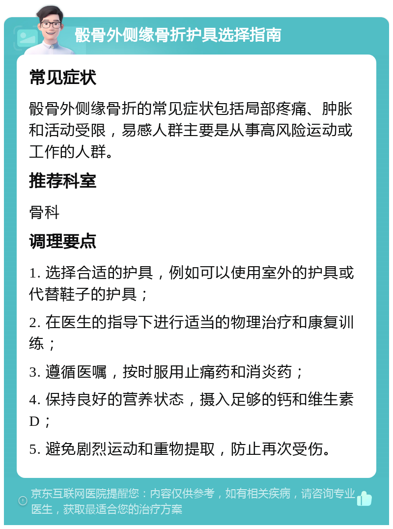 骰骨外侧缘骨折护具选择指南 常见症状 骰骨外侧缘骨折的常见症状包括局部疼痛、肿胀和活动受限，易感人群主要是从事高风险运动或工作的人群。 推荐科室 骨科 调理要点 1. 选择合适的护具，例如可以使用室外的护具或代替鞋子的护具； 2. 在医生的指导下进行适当的物理治疗和康复训练； 3. 遵循医嘱，按时服用止痛药和消炎药； 4. 保持良好的营养状态，摄入足够的钙和维生素D； 5. 避免剧烈运动和重物提取，防止再次受伤。