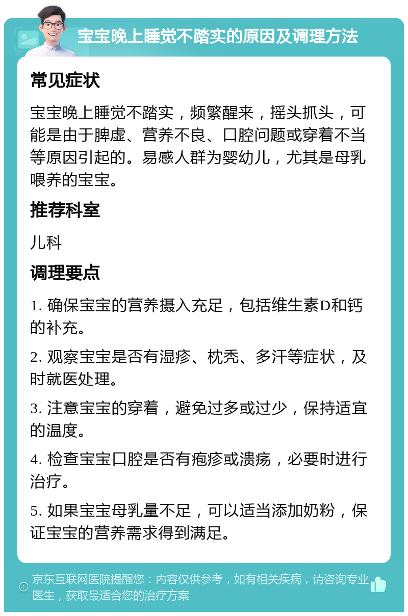 宝宝晚上睡觉不踏实的原因及调理方法 常见症状 宝宝晚上睡觉不踏实，频繁醒来，摇头抓头，可能是由于脾虚、营养不良、口腔问题或穿着不当等原因引起的。易感人群为婴幼儿，尤其是母乳喂养的宝宝。 推荐科室 儿科 调理要点 1. 确保宝宝的营养摄入充足，包括维生素D和钙的补充。 2. 观察宝宝是否有湿疹、枕秃、多汗等症状，及时就医处理。 3. 注意宝宝的穿着，避免过多或过少，保持适宜的温度。 4. 检查宝宝口腔是否有疱疹或溃疡，必要时进行治疗。 5. 如果宝宝母乳量不足，可以适当添加奶粉，保证宝宝的营养需求得到满足。