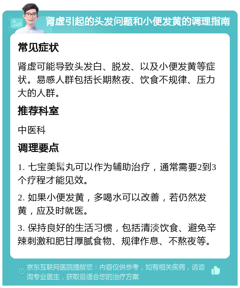 肾虚引起的头发问题和小便发黄的调理指南 常见症状 肾虚可能导致头发白、脱发、以及小便发黄等症状。易感人群包括长期熬夜、饮食不规律、压力大的人群。 推荐科室 中医科 调理要点 1. 七宝美髯丸可以作为辅助治疗，通常需要2到3个疗程才能见效。 2. 如果小便发黄，多喝水可以改善，若仍然发黄，应及时就医。 3. 保持良好的生活习惯，包括清淡饮食、避免辛辣刺激和肥甘厚腻食物、规律作息、不熬夜等。