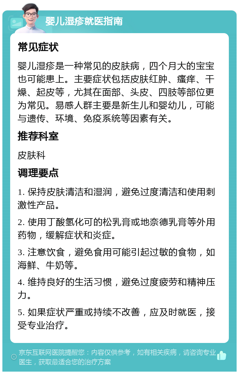 婴儿湿疹就医指南 常见症状 婴儿湿疹是一种常见的皮肤病，四个月大的宝宝也可能患上。主要症状包括皮肤红肿、瘙痒、干燥、起皮等，尤其在面部、头皮、四肢等部位更为常见。易感人群主要是新生儿和婴幼儿，可能与遗传、环境、免疫系统等因素有关。 推荐科室 皮肤科 调理要点 1. 保持皮肤清洁和湿润，避免过度清洁和使用刺激性产品。 2. 使用丁酸氢化可的松乳膏或地奈德乳膏等外用药物，缓解症状和炎症。 3. 注意饮食，避免食用可能引起过敏的食物，如海鲜、牛奶等。 4. 维持良好的生活习惯，避免过度疲劳和精神压力。 5. 如果症状严重或持续不改善，应及时就医，接受专业治疗。