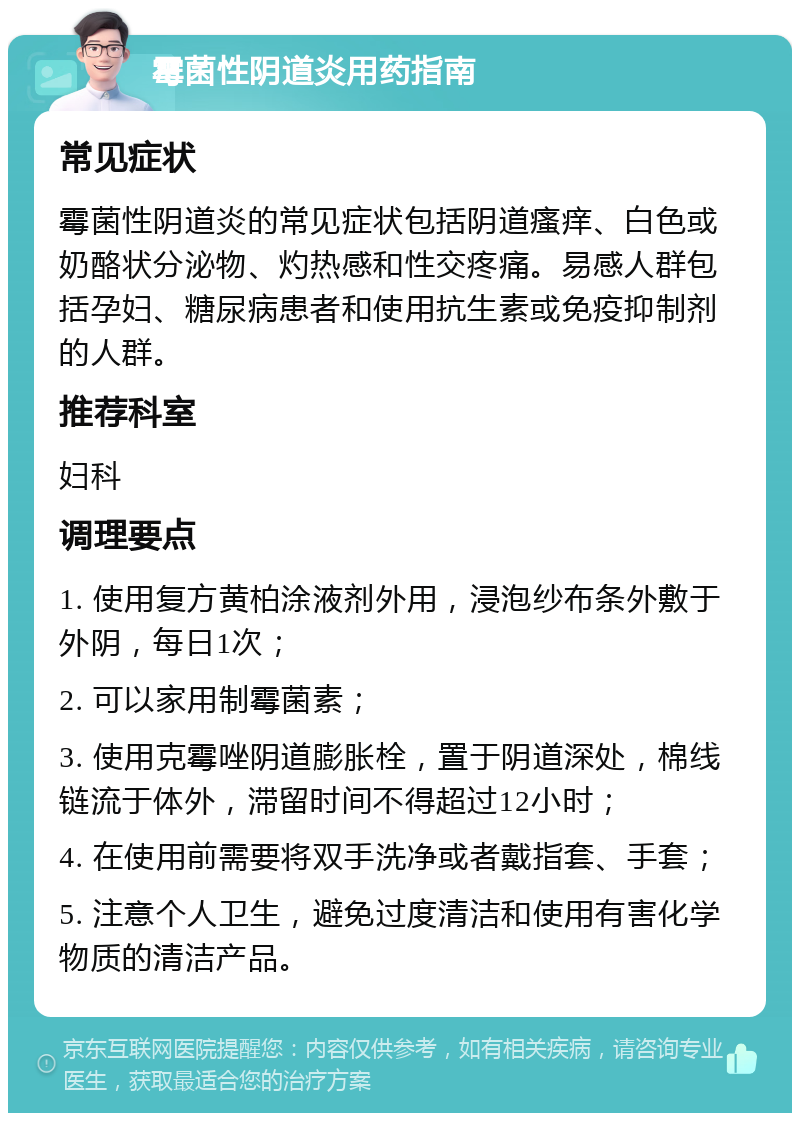 霉菌性阴道炎用药指南 常见症状 霉菌性阴道炎的常见症状包括阴道瘙痒、白色或奶酪状分泌物、灼热感和性交疼痛。易感人群包括孕妇、糖尿病患者和使用抗生素或免疫抑制剂的人群。 推荐科室 妇科 调理要点 1. 使用复方黄柏涂液剂外用，浸泡纱布条外敷于外阴，每日1次； 2. 可以家用制霉菌素； 3. 使用克霉唑阴道膨胀栓，置于阴道深处，棉线链流于体外，滞留时间不得超过12小时； 4. 在使用前需要将双手洗净或者戴指套、手套； 5. 注意个人卫生，避免过度清洁和使用有害化学物质的清洁产品。