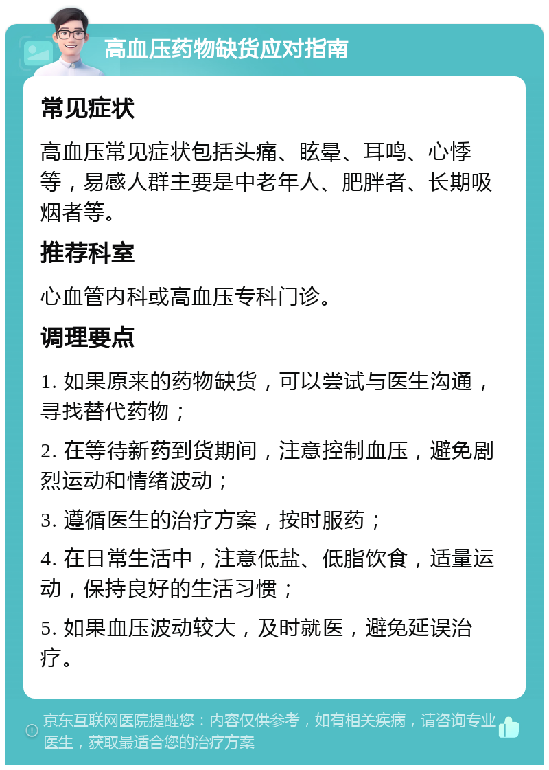 高血压药物缺货应对指南 常见症状 高血压常见症状包括头痛、眩晕、耳鸣、心悸等，易感人群主要是中老年人、肥胖者、长期吸烟者等。 推荐科室 心血管内科或高血压专科门诊。 调理要点 1. 如果原来的药物缺货，可以尝试与医生沟通，寻找替代药物； 2. 在等待新药到货期间，注意控制血压，避免剧烈运动和情绪波动； 3. 遵循医生的治疗方案，按时服药； 4. 在日常生活中，注意低盐、低脂饮食，适量运动，保持良好的生活习惯； 5. 如果血压波动较大，及时就医，避免延误治疗。