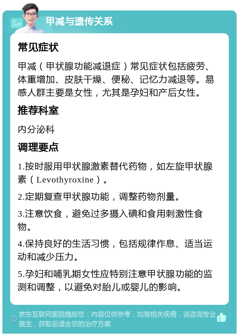 甲减与遗传关系 常见症状 甲减（甲状腺功能减退症）常见症状包括疲劳、体重增加、皮肤干燥、便秘、记忆力减退等。易感人群主要是女性，尤其是孕妇和产后女性。 推荐科室 内分泌科 调理要点 1.按时服用甲状腺激素替代药物，如左旋甲状腺素（Levothyroxine）。 2.定期复查甲状腺功能，调整药物剂量。 3.注意饮食，避免过多摄入碘和食用刺激性食物。 4.保持良好的生活习惯，包括规律作息、适当运动和减少压力。 5.孕妇和哺乳期女性应特别注意甲状腺功能的监测和调整，以避免对胎儿或婴儿的影响。