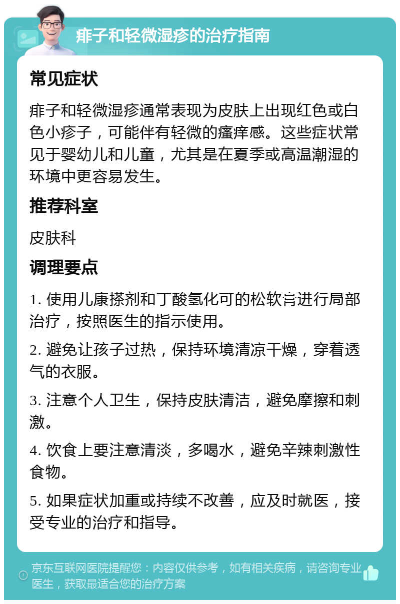 痱子和轻微湿疹的治疗指南 常见症状 痱子和轻微湿疹通常表现为皮肤上出现红色或白色小疹子，可能伴有轻微的瘙痒感。这些症状常见于婴幼儿和儿童，尤其是在夏季或高温潮湿的环境中更容易发生。 推荐科室 皮肤科 调理要点 1. 使用儿康搽剂和丁酸氢化可的松软膏进行局部治疗，按照医生的指示使用。 2. 避免让孩子过热，保持环境清凉干燥，穿着透气的衣服。 3. 注意个人卫生，保持皮肤清洁，避免摩擦和刺激。 4. 饮食上要注意清淡，多喝水，避免辛辣刺激性食物。 5. 如果症状加重或持续不改善，应及时就医，接受专业的治疗和指导。