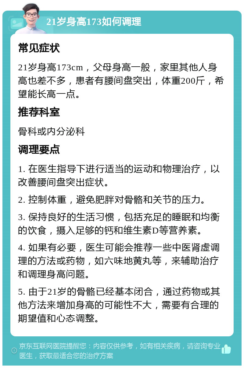 21岁身高173如何调理 常见症状 21岁身高173cm，父母身高一般，家里其他人身高也差不多，患者有腰间盘突出，体重200斤，希望能长高一点。 推荐科室 骨科或内分泌科 调理要点 1. 在医生指导下进行适当的运动和物理治疗，以改善腰间盘突出症状。 2. 控制体重，避免肥胖对骨骼和关节的压力。 3. 保持良好的生活习惯，包括充足的睡眠和均衡的饮食，摄入足够的钙和维生素D等营养素。 4. 如果有必要，医生可能会推荐一些中医肾虚调理的方法或药物，如六味地黄丸等，来辅助治疗和调理身高问题。 5. 由于21岁的骨骼已经基本闭合，通过药物或其他方法来增加身高的可能性不大，需要有合理的期望值和心态调整。