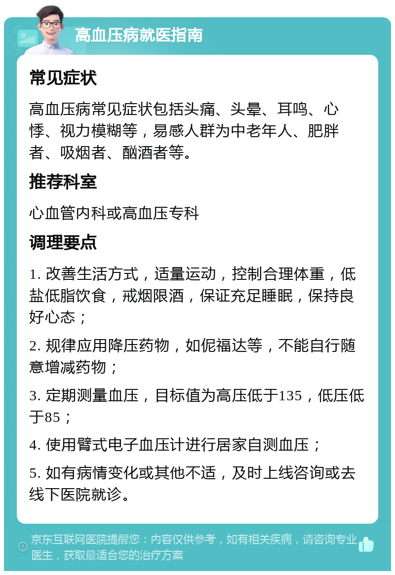 高血压病就医指南 常见症状 高血压病常见症状包括头痛、头晕、耳鸣、心悸、视力模糊等，易感人群为中老年人、肥胖者、吸烟者、酗酒者等。 推荐科室 心血管内科或高血压专科 调理要点 1. 改善生活方式，适量运动，控制合理体重，低盐低脂饮食，戒烟限酒，保证充足睡眠，保持良好心态； 2. 规律应用降压药物，如伲福达等，不能自行随意增减药物； 3. 定期测量血压，目标值为高压低于135，低压低于85； 4. 使用臂式电子血压计进行居家自测血压； 5. 如有病情变化或其他不适，及时上线咨询或去线下医院就诊。