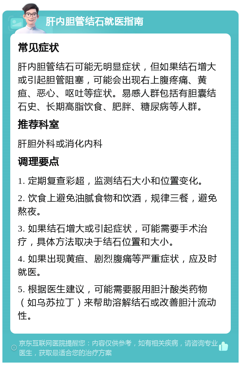 肝内胆管结石就医指南 常见症状 肝内胆管结石可能无明显症状，但如果结石增大或引起胆管阻塞，可能会出现右上腹疼痛、黄疸、恶心、呕吐等症状。易感人群包括有胆囊结石史、长期高脂饮食、肥胖、糖尿病等人群。 推荐科室 肝胆外科或消化内科 调理要点 1. 定期复查彩超，监测结石大小和位置变化。 2. 饮食上避免油腻食物和饮酒，规律三餐，避免熬夜。 3. 如果结石增大或引起症状，可能需要手术治疗，具体方法取决于结石位置和大小。 4. 如果出现黄疸、剧烈腹痛等严重症状，应及时就医。 5. 根据医生建议，可能需要服用胆汁酸类药物（如乌苏拉丁）来帮助溶解结石或改善胆汁流动性。