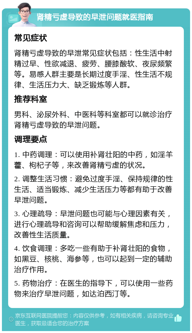 肾精亏虚导致的早泄问题就医指南 常见症状 肾精亏虚导致的早泄常见症状包括：性生活中射精过早、性欲减退、疲劳、腰膝酸软、夜尿频繁等。易感人群主要是长期过度手淫、性生活不规律、生活压力大、缺乏锻炼等人群。 推荐科室 男科、泌尿外科、中医科等科室都可以就诊治疗肾精亏虚导致的早泄问题。 调理要点 1. 中药调理：可以使用补肾壮阳的中药，如淫羊藿、枸杞子等，来改善肾精亏虚的状况。 2. 调整生活习惯：避免过度手淫、保持规律的性生活、适当锻炼、减少生活压力等都有助于改善早泄问题。 3. 心理疏导：早泄问题也可能与心理因素有关，进行心理疏导和咨询可以帮助缓解焦虑和压力，改善性生活质量。 4. 饮食调理：多吃一些有助于补肾壮阳的食物，如黑豆、核桃、海参等，也可以起到一定的辅助治疗作用。 5. 药物治疗：在医生的指导下，可以使用一些药物来治疗早泄问题，如达泊西汀等。