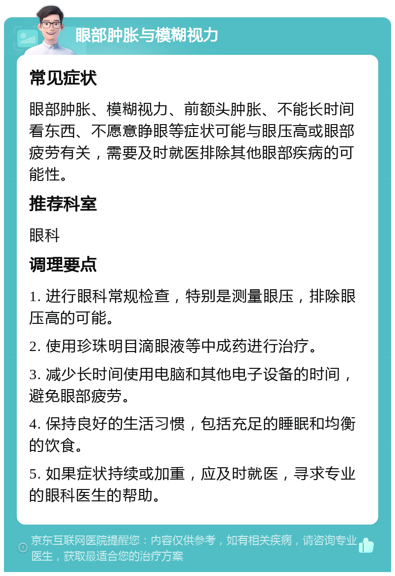 眼部肿胀与模糊视力 常见症状 眼部肿胀、模糊视力、前额头肿胀、不能长时间看东西、不愿意睁眼等症状可能与眼压高或眼部疲劳有关，需要及时就医排除其他眼部疾病的可能性。 推荐科室 眼科 调理要点 1. 进行眼科常规检查，特别是测量眼压，排除眼压高的可能。 2. 使用珍珠明目滴眼液等中成药进行治疗。 3. 减少长时间使用电脑和其他电子设备的时间，避免眼部疲劳。 4. 保持良好的生活习惯，包括充足的睡眠和均衡的饮食。 5. 如果症状持续或加重，应及时就医，寻求专业的眼科医生的帮助。